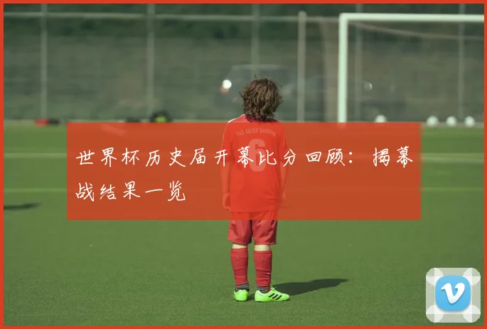 世界杯历史届开幕比分回顾：揭幕战结果一览