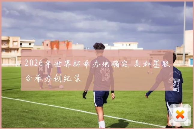 2026年世界杯举办地确定 美加墨联合承办创纪录