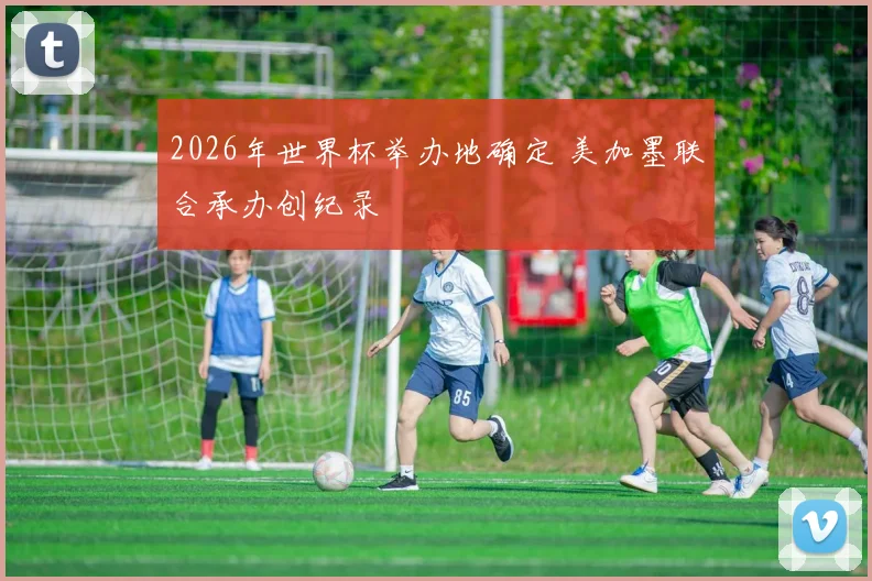 2026年世界杯举办地确定 美加墨联合承办创纪录