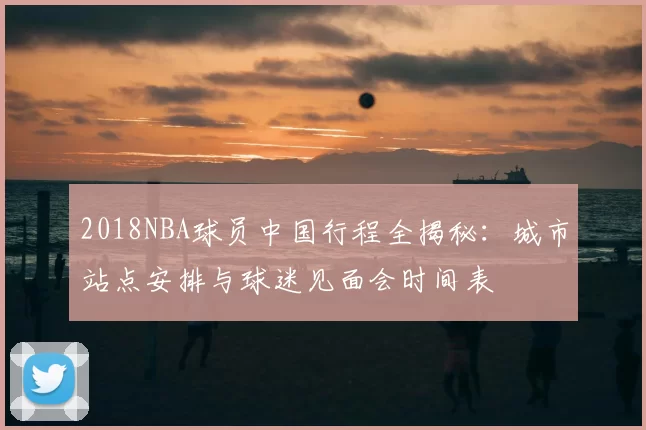 2018NBA球员中国行程全揭秘:城市站点安排与球迷见面会时间表