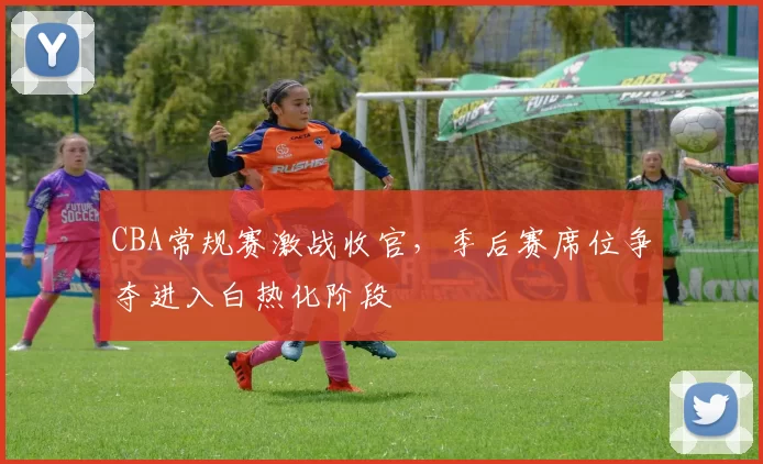 CBA常规赛激战收官,季后赛席位争夺进入白热化阶段