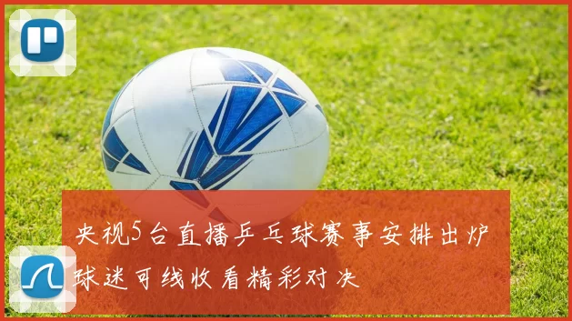 央视5台直播乒乓球赛事安排出炉 球迷可线收看精彩对决