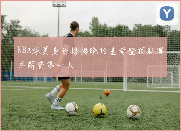 NBA球员身价榜揭晓约基奇登顶新赛季薪资第一人
