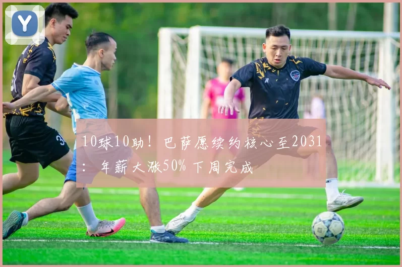 10球10助!巴萨愿续约核心至2031:年薪大涨50% 下周完成