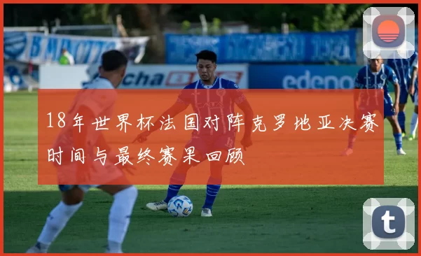 18年世界杯法国对阵克罗地亚决赛时间与最终赛果回顾