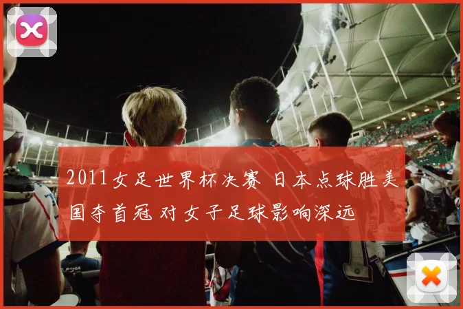 2011女足世界杯决赛 日本点球胜美国夺首冠 对女子足球影响深远