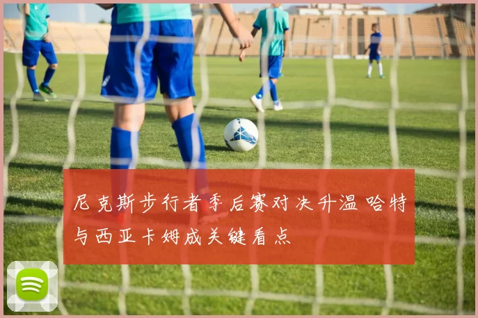 尼克斯步行者季后赛对决升温 哈特与西亚卡姆成关键看点