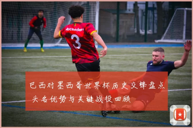 巴西对墨西哥世界杯历史交锋盘点 头名优势与关键战役回顾