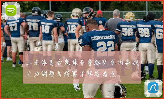 山东体育台聚焦齐鲁球队冬训备战主力调整与新赛季阵容看点