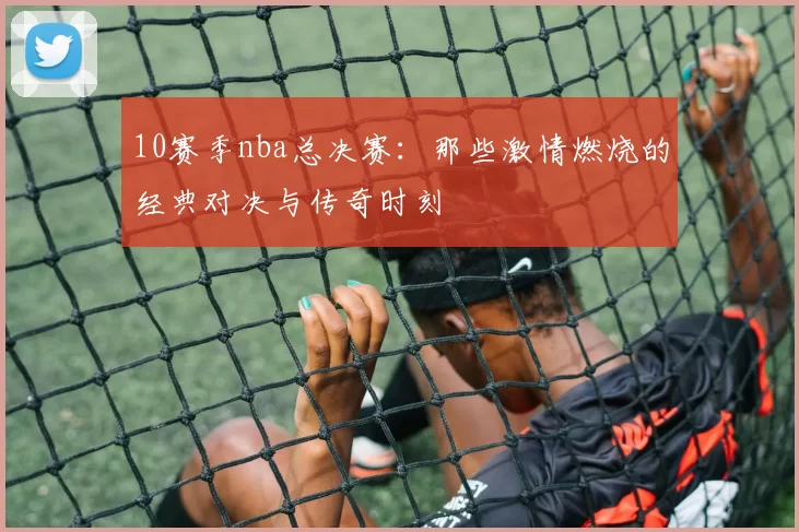 10赛季nba总决赛：那些激情燃烧的经典对决与传奇时刻