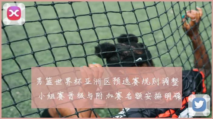 男篮世界杯亚洲区预选赛规则调整 小组赛晋级与附加赛名额安排明确