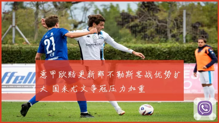 意甲欧赔更新那不勒斯客战优势扩大 国米尤文争冠压力加重