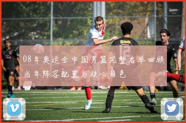 08年奥运会中国男篮完整名单回顾当年阵容配置与核心角色