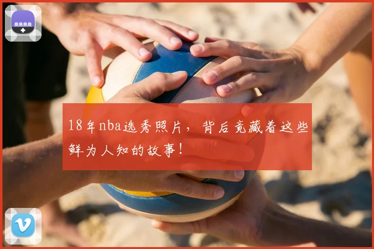 18年nba选秀照片，背后竟藏着这些鲜为人知的故事！