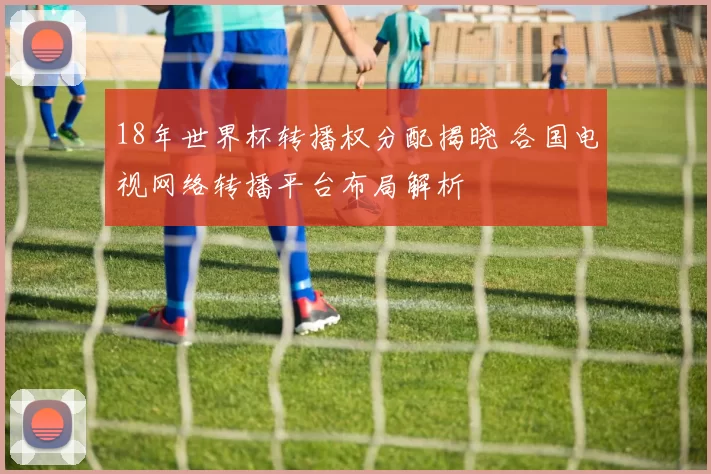 18年世界杯转播权分配揭晓 各国电视网络转播平台布局解析