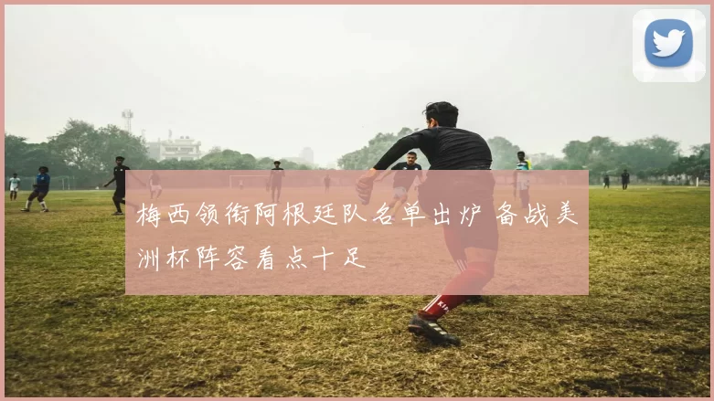 梅西领衔阿根廷队名单出炉 备战美洲杯阵容看点十足