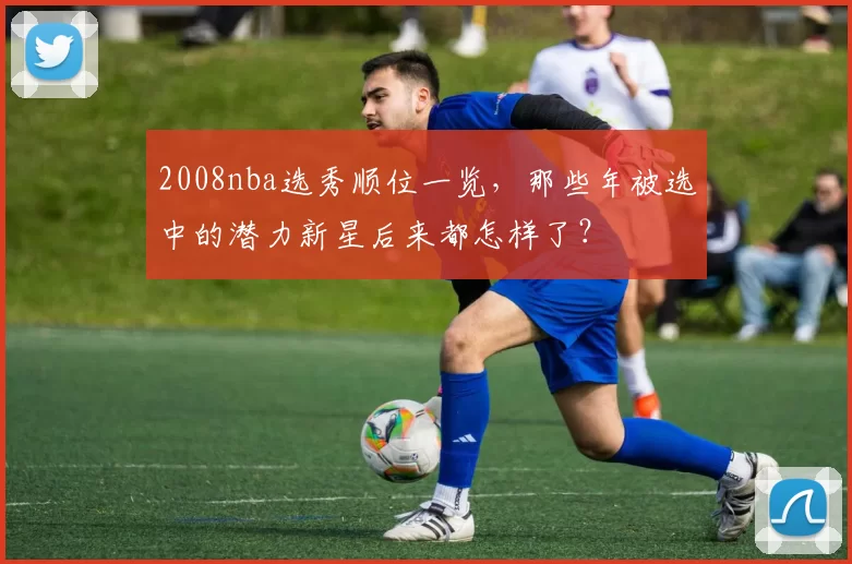 2008nba选秀顺位一览,那些年被选中的潜力新星后来都怎样了?
