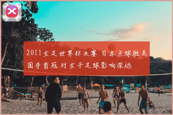 2011女足世界杯决赛 日本点球胜美国夺首冠 对女子足球影响深远