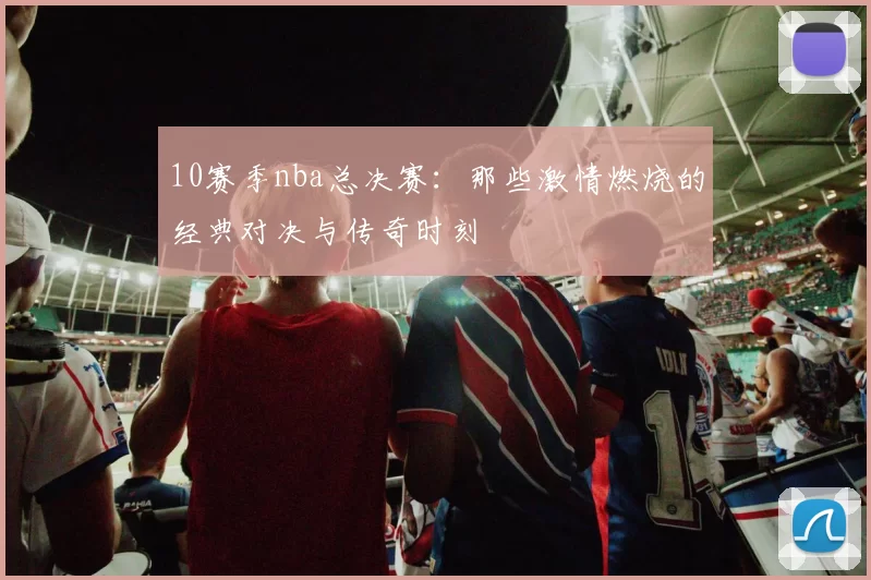 10赛季nba总决赛：那些激情燃烧的经典对决与传奇时刻