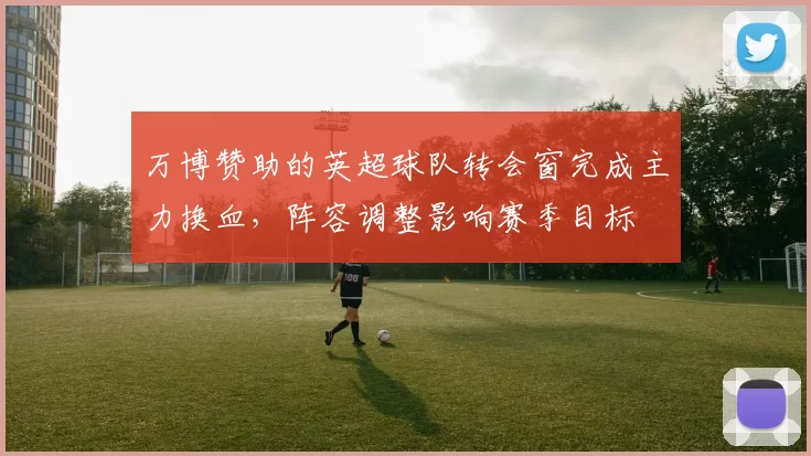 万博赞助的英超球队转会窗完成主力换血，阵容调整影响赛季目标