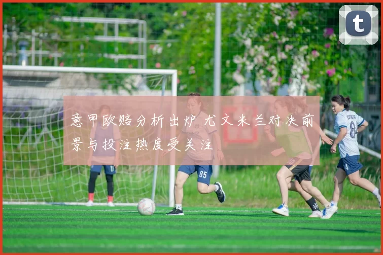 意甲欧赔分析出炉 尤文米兰对决前景与投注热度受关注
