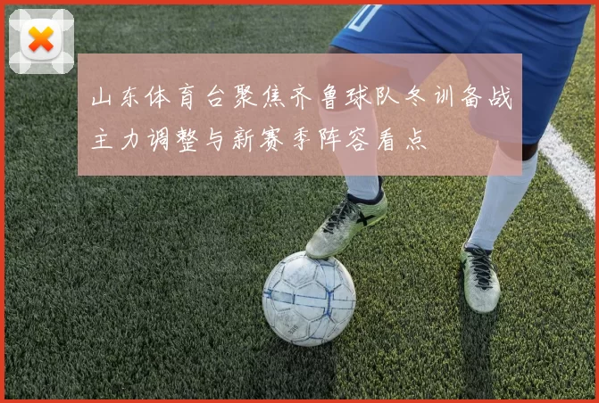 山东体育台聚焦齐鲁球队冬训备战主力调整与新赛季阵容看点