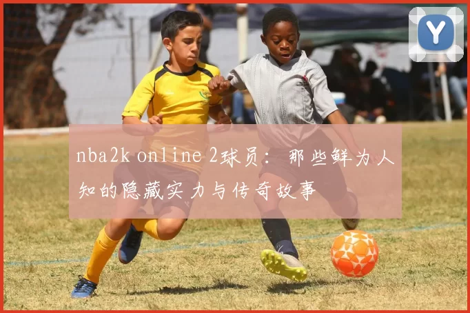 nba2k online 2球员：那些鲜为人知的隐藏实力与传奇故事