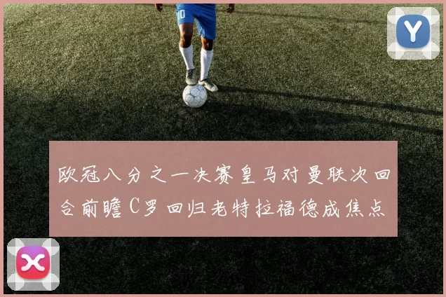 欧冠八分之一决赛皇马对曼联次回合前瞻 C罗回归老特拉福德成焦点