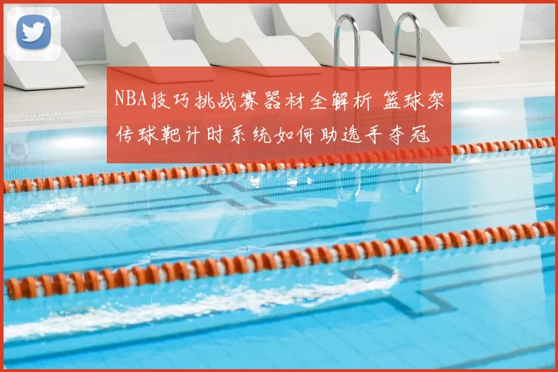 NBA技巧挑战赛器材全解析 篮球架传球靶计时系统如何助选手夺冠