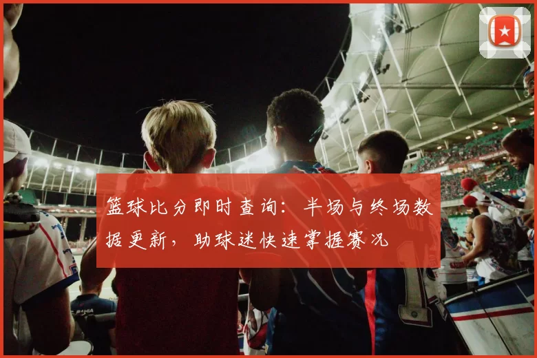 篮球比分即时查询：半场与终场数据更新，助球迷快速掌握赛况