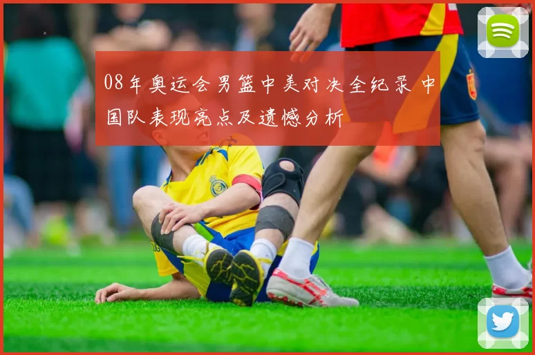 08年奥运会男篮中美对决全纪录 中国队表现亮点及遗憾分析