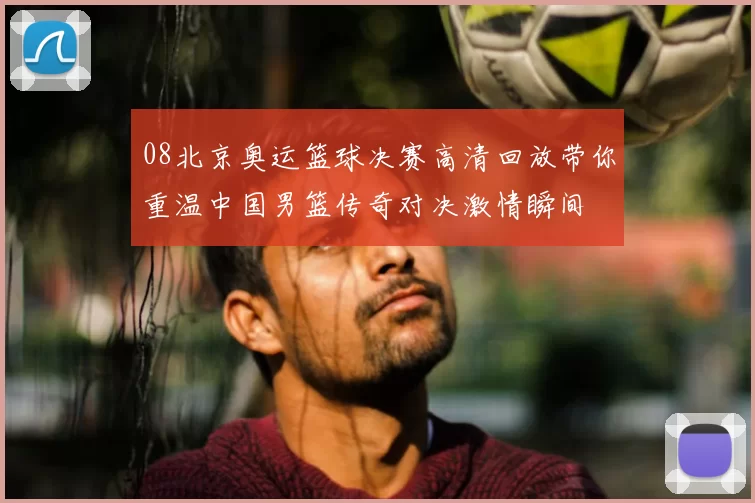 08北京奥运篮球决赛高清回放带你重温中国男篮传奇对决激情瞬间