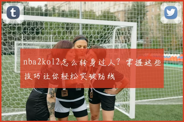 nba2kol2怎么转身过人?掌握这些技巧让你轻松突破防线