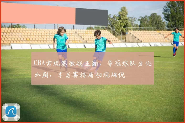 CBA常规赛激战正酣，争冠球队分化加剧，季后赛格局初现端倪