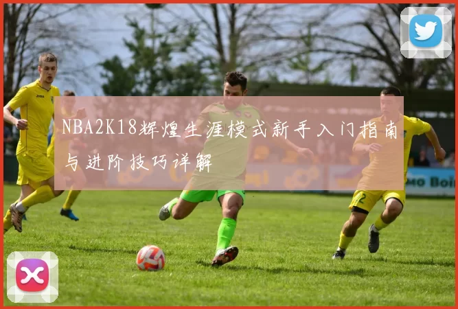 NBA2K18辉煌生涯模式新手入门指南与进阶技巧详解
