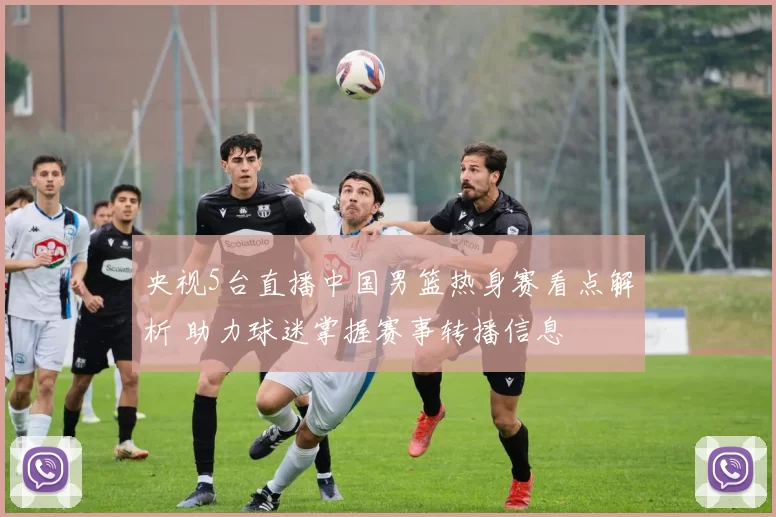 央视5台直播中国男篮热身赛看点解析 助力球迷掌握赛事转播信息