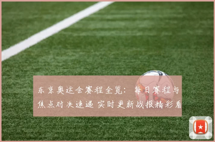 东京奥运会赛程全览:每日赛程与焦点对决速递 实时更新战报精彩看点
