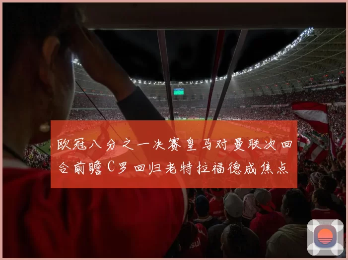 欧冠八分之一决赛皇马对曼联次回合前瞻 C罗回归老特拉福德成焦点