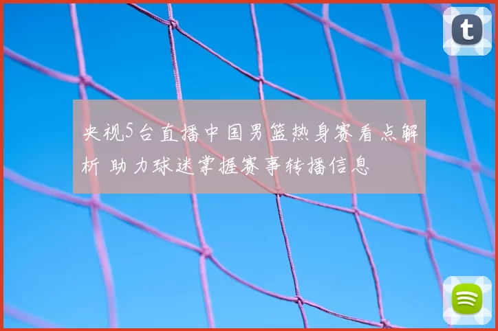 央视5台直播中国男篮热身赛看点解析 助力球迷掌握赛事转播信息