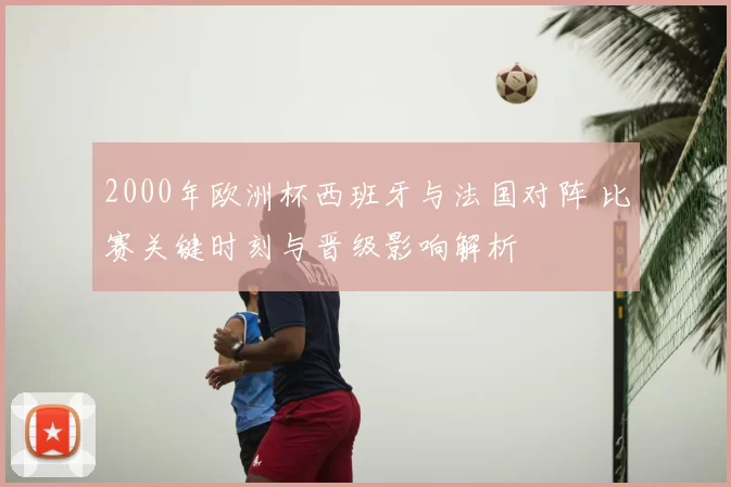 2000年欧洲杯西班牙与法国对阵 比赛关键时刻与晋级影响解析