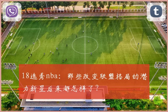18选秀nba：那些改变联盟格局的潜力新星后来都怎样了？