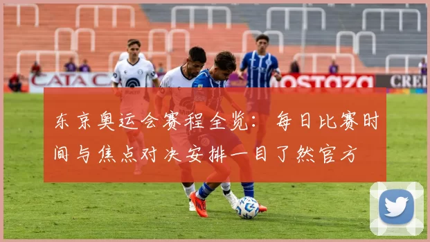 东京奥运会赛程全览:每日比赛时间与焦点对决安排一目了然官方