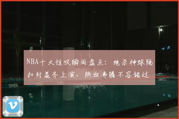 NBA十大惊叹瞬间盘点：绝杀神球隔扣封盖齐上演，热血沸腾不容错过