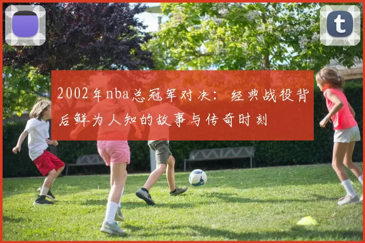 2002年nba总冠军对决：经典战役背后鲜为人知的故事与传奇时刻