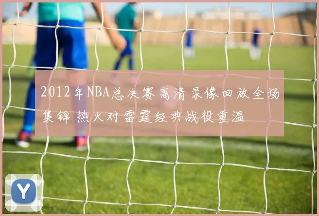 2012年NBA总决赛高清录像回放全场集锦 热火对雷霆经典战役重温