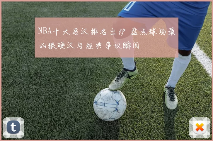 NBA十大恶汉排名出炉 盘点球场最凶狠硬汉与经典争议瞬间