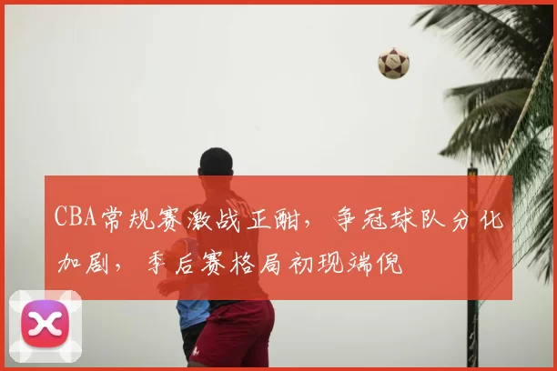 CBA常规赛激战正酣，争冠球队分化加剧，季后赛格局初现端倪