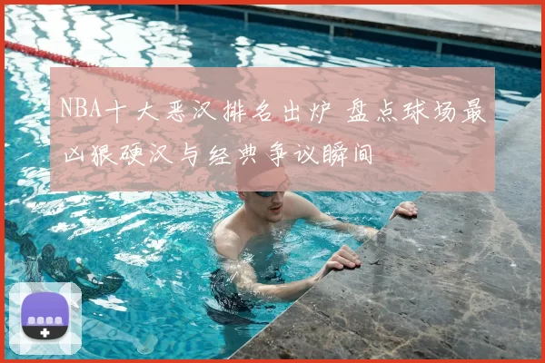 NBA十大恶汉排名出炉 盘点球场最凶狠硬汉与经典争议瞬间