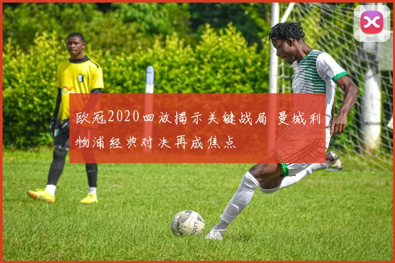 欧冠2020回放揭示关键战局 曼城利物浦经典对决再成焦点